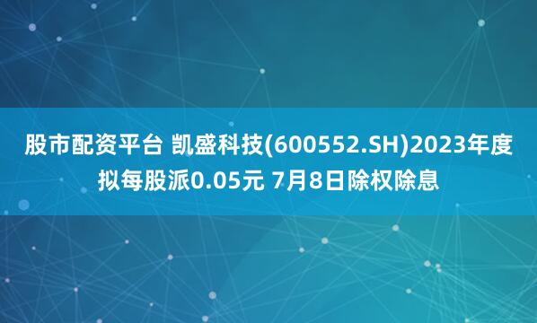 股市配资平台 凯盛科技(600552.SH)2023年度拟每股派0.05元 7月8日除权除息